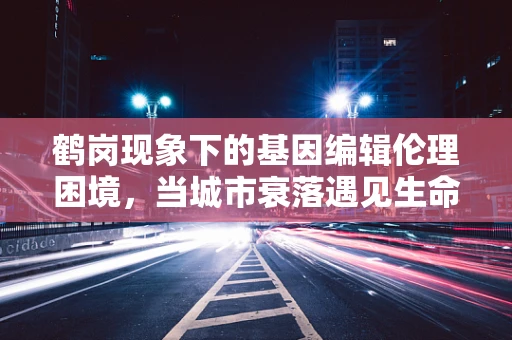 鹤岗现象下的基因编辑伦理困境，当城市衰落遇见生命设计