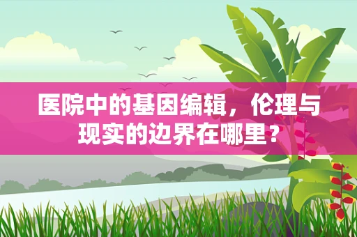 医院中的基因编辑，伦理与现实的边界在哪里？