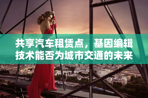 共享汽车租赁点，基因编辑技术能否为城市交通的未来提供‘绿色’解决方案？
