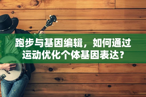 跑步与基因编辑，如何通过运动优化个体基因表达？