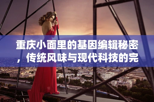 重庆小面里的基因编辑秘密，传统风味与现代科技的完美融合？