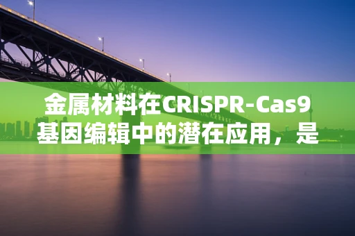 金属材料在CRISPR-Cas9基因编辑中的潜在应用，是福音还是挑战？