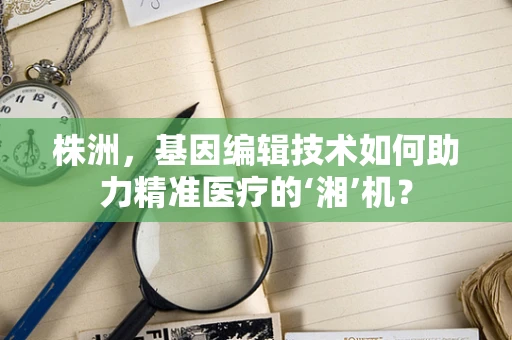株洲，基因编辑技术如何助力精准医疗的‘湘’机？