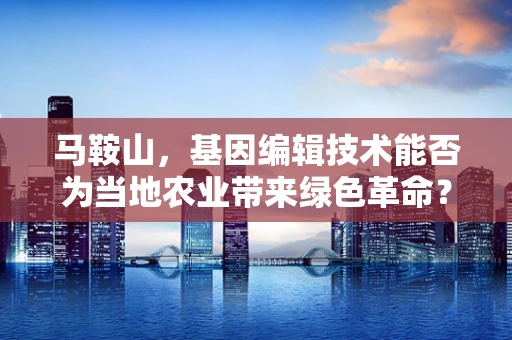 马鞍山，基因编辑技术能否为当地农业带来绿色革命？