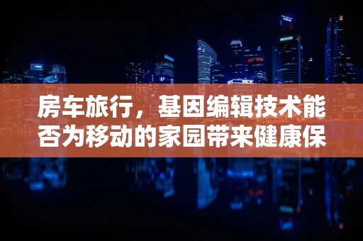 房车旅行，基因编辑技术能否为移动的家园带来健康保障？