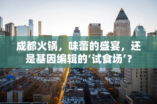 成都火锅，味蕾的盛宴，还是基因编辑的‘试食场’？