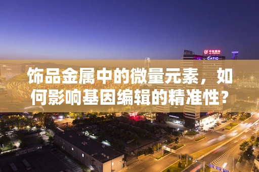 饰品金属中的微量元素，如何影响基因编辑的精准性？