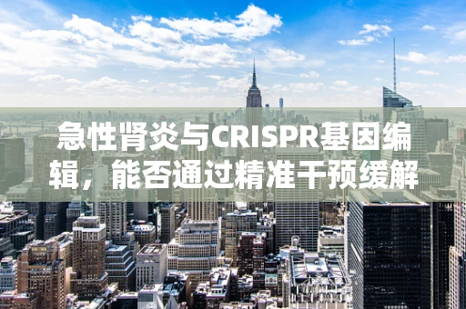 急性肾炎与CRISPR基因编辑，能否通过精准干预缓解病情？