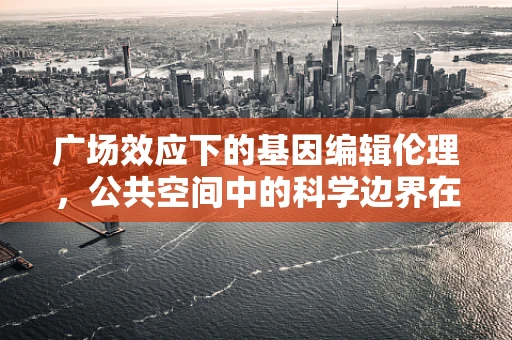 广场效应下的基因编辑伦理，公共空间中的科学边界在哪里？
