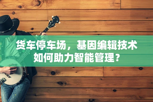 货车停车场，基因编辑技术如何助力智能管理？