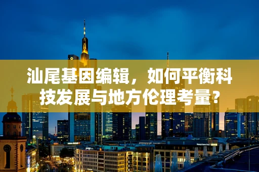 汕尾基因编辑，如何平衡科技发展与地方伦理考量？