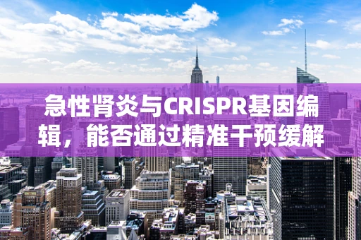 急性肾炎与CRISPR基因编辑，能否通过精准干预缓解病情？