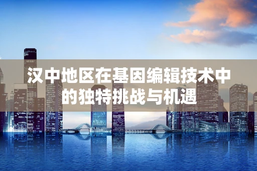 汉中地区在基因编辑技术中的独特挑战与机遇