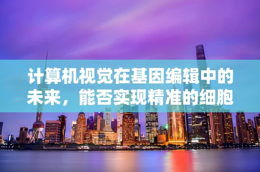 计算机视觉在基因编辑中的未来，能否实现精准的细胞识别与筛选？
