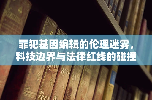 罪犯基因编辑的伦理迷雾，科技边界与法律红线的碰撞