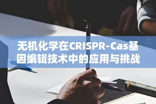无机化学在CRISPR-Cas基因编辑技术中的应用与挑战