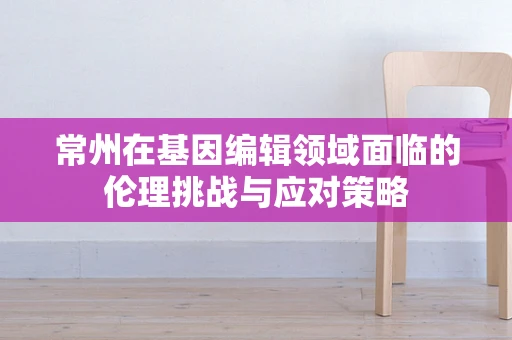 常州在基因编辑领域面临的伦理挑战与应对策略