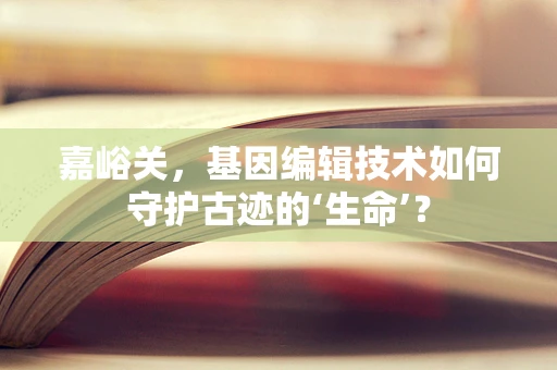 嘉峪关，基因编辑技术如何守护古迹的‘生命’？