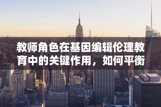 教师角色在基因编辑伦理教育中的关键作用，如何平衡科技发展与道德责任？
