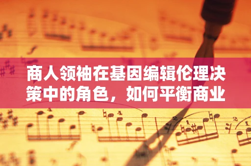 商人领袖在基因编辑伦理决策中的角色，如何平衡商业利益与道德责任？
