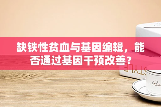 缺铁性贫血与基因编辑，能否通过基因干预改善？
