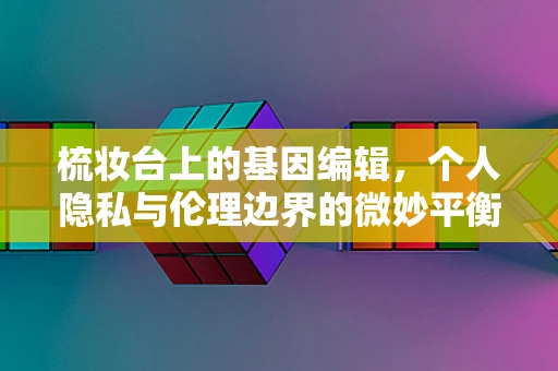 梳妆台上的基因编辑，个人隐私与伦理边界的微妙平衡