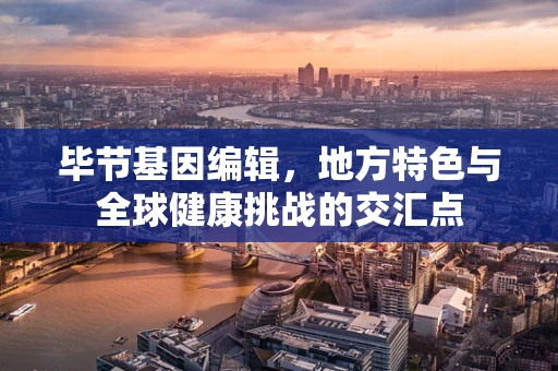 毕节基因编辑，地方特色与全球健康挑战的交汇点