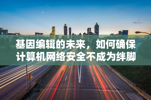 基因编辑的未来，如何确保计算机网络安全不成为绊脚石？