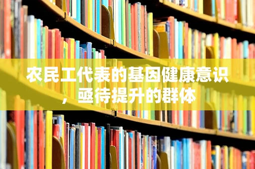 农民工代表的基因健康意识，亟待提升的群体