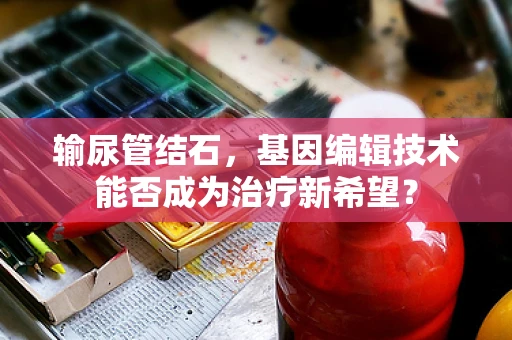 输尿管结石，基因编辑技术能否成为治疗新希望？