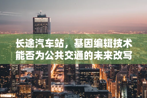 长途汽车站，基因编辑技术能否为公共交通的未来改写基因？