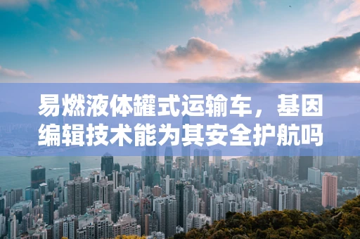 易燃液体罐式运输车，基因编辑技术能为其安全护航吗？