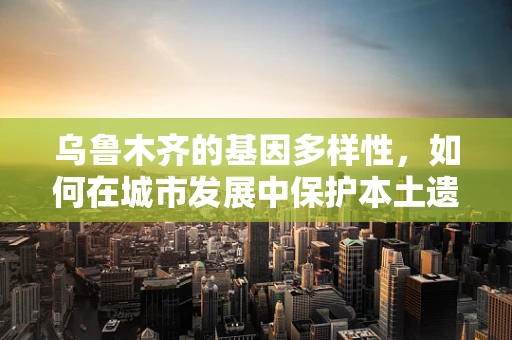 乌鲁木齐的基因多样性，如何在城市发展中保护本土遗传资源？