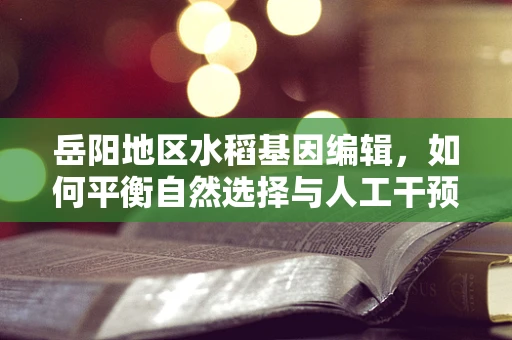 岳阳地区水稻基因编辑，如何平衡自然选择与人工干预？