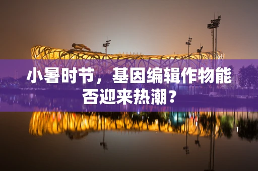 小暑时节，基因编辑作物能否迎来热潮？