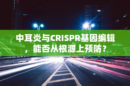 中耳炎与CRISPR基因编辑，能否从根源上预防？