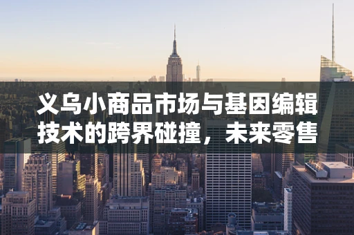 义乌小商品市场与基因编辑技术的跨界碰撞，未来零售的基因密码？
