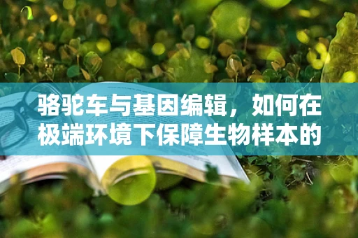 骆驼车与基因编辑，如何在极端环境下保障生物样本的稳定运输？