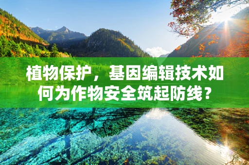 植物保护，基因编辑技术如何为作物安全筑起防线？