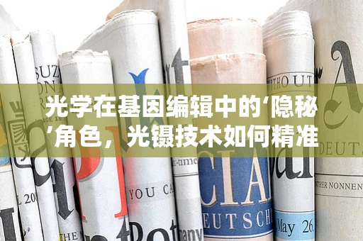 光学在基因编辑中的‘隐秘’角色，光镊技术如何精准操控DNA？