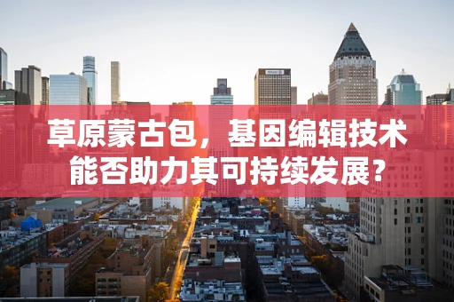 草原蒙古包，基因编辑技术能否助力其可持续发展？