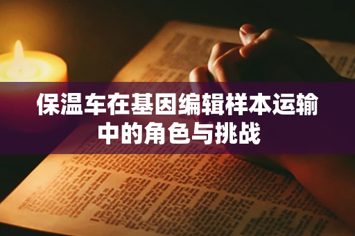 保温车在基因编辑样本运输中的角色与挑战