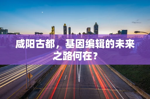 咸阳古都，基因编辑的未来之路何在？