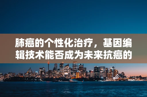 肺癌的个性化治疗，基因编辑技术能否成为未来抗癌的‘金钥匙’？