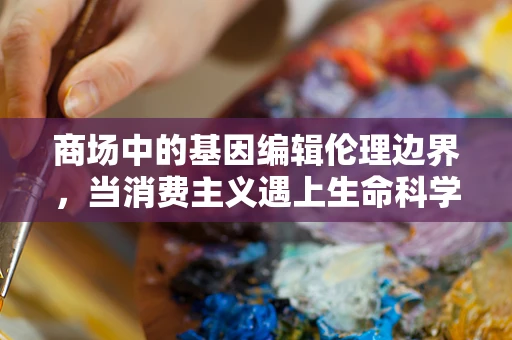 商场中的基因编辑伦理边界，当消费主义遇上生命科学