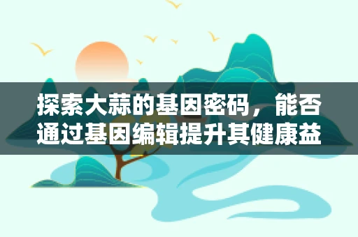 探索大蒜的基因密码，能否通过基因编辑提升其健康益处？
