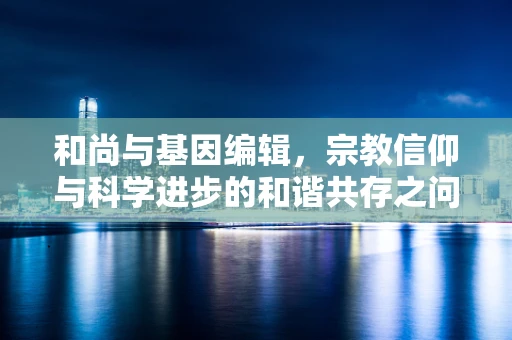 和尚与基因编辑，宗教信仰与科学进步的和谐共存之问？