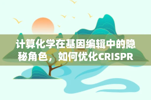 计算化学在基因编辑中的隐秘角色，如何优化CRISPR-Cas系统的设计？