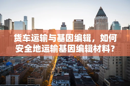 货车运输与基因编辑，如何安全地运输基因编辑材料？