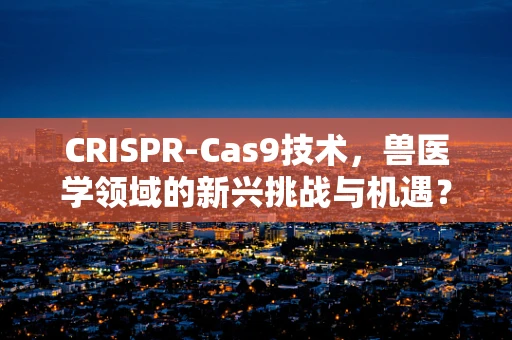 CRISPR-Cas9技术，兽医学领域的新兴挑战与机遇？